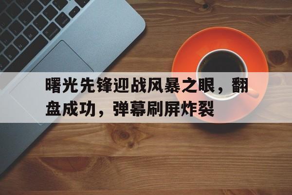 曙光先锋迎战风暴之眼，翻盘成功，弹幕刷屏炸裂的简单介绍