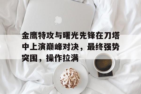 开云体育-包含金鹰特攻与曙光先锋在刀塔中上演巅峰对决，最终强势突围，操作拉满的词条